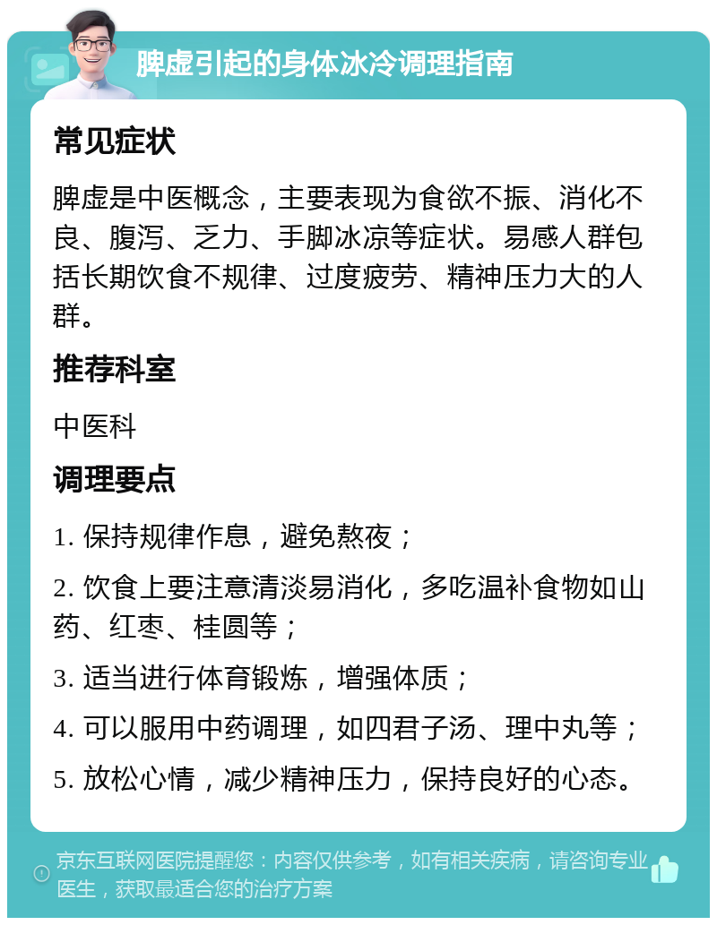 脾虚引起的身体冰冷调理指南 常见症状 脾虚是中医概念，主要表现为食欲不振、消化不良、腹泻、乏力、手脚冰凉等症状。易感人群包括长期饮食不规律、过度疲劳、精神压力大的人群。 推荐科室 中医科 调理要点 1. 保持规律作息，避免熬夜； 2. 饮食上要注意清淡易消化，多吃温补食物如山药、红枣、桂圆等； 3. 适当进行体育锻炼，增强体质； 4. 可以服用中药调理，如四君子汤、理中丸等； 5. 放松心情，减少精神压力，保持良好的心态。