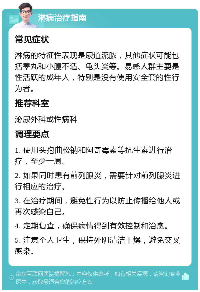 淋病治疗指南 常见症状 淋病的特征性表现是尿道流脓，其他症状可能包括睾丸和小腹不适、龟头炎等。易感人群主要是性活跃的成年人，特别是没有使用安全套的性行为者。 推荐科室 泌尿外科或性病科 调理要点 1. 使用头孢曲松钠和阿奇霉素等抗生素进行治疗，至少一周。 2. 如果同时患有前列腺炎，需要针对前列腺炎进行相应的治疗。 3. 在治疗期间，避免性行为以防止传播给他人或再次感染自己。 4. 定期复查，确保病情得到有效控制和治愈。 5. 注意个人卫生，保持外阴清洁干燥，避免交叉感染。