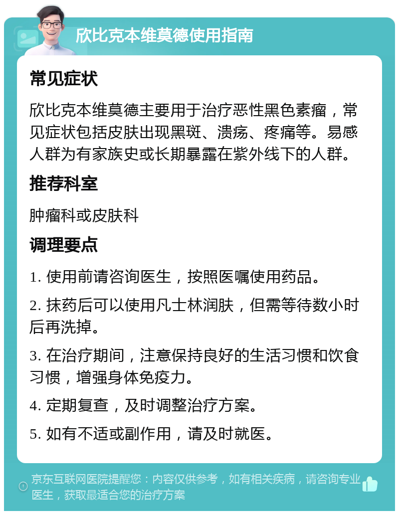 欣比克本维莫德使用指南 常见症状 欣比克本维莫德主要用于治疗恶性黑色素瘤，常见症状包括皮肤出现黑斑、溃疡、疼痛等。易感人群为有家族史或长期暴露在紫外线下的人群。 推荐科室 肿瘤科或皮肤科 调理要点 1. 使用前请咨询医生，按照医嘱使用药品。 2. 抹药后可以使用凡士林润肤，但需等待数小时后再洗掉。 3. 在治疗期间，注意保持良好的生活习惯和饮食习惯，增强身体免疫力。 4. 定期复查，及时调整治疗方案。 5. 如有不适或副作用，请及时就医。