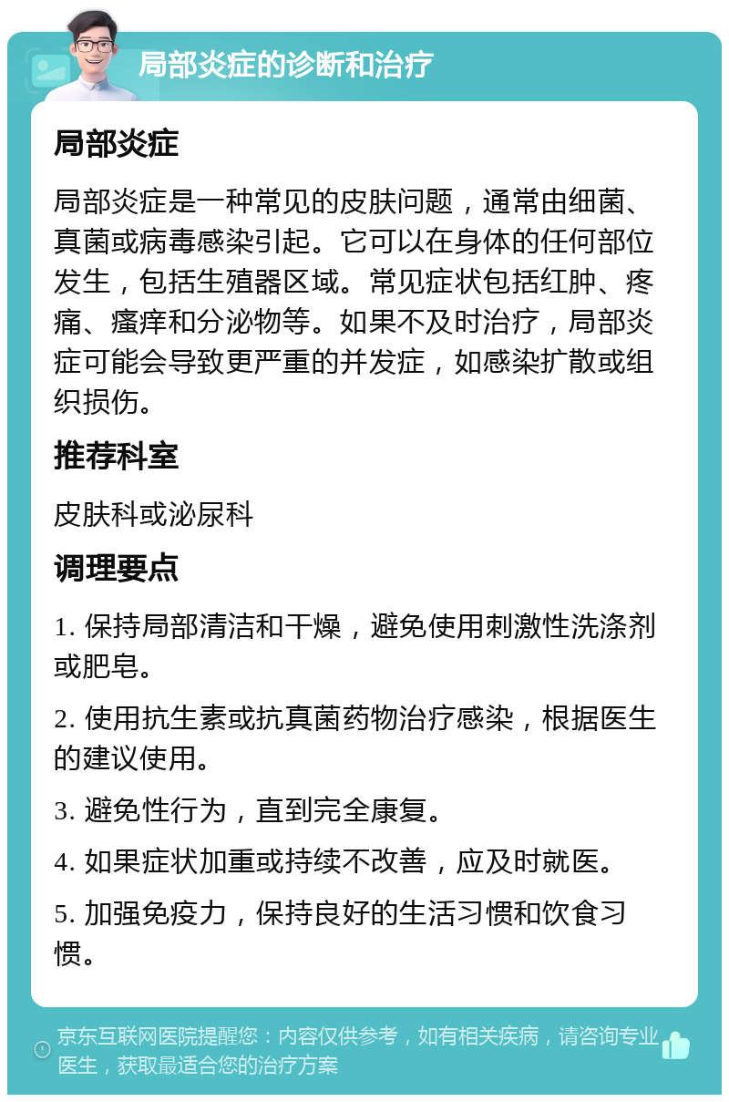 局部炎症的诊断和治疗 局部炎症 局部炎症是一种常见的皮肤问题，通常由细菌、真菌或病毒感染引起。它可以在身体的任何部位发生，包括生殖器区域。常见症状包括红肿、疼痛、瘙痒和分泌物等。如果不及时治疗，局部炎症可能会导致更严重的并发症，如感染扩散或组织损伤。 推荐科室 皮肤科或泌尿科 调理要点 1. 保持局部清洁和干燥，避免使用刺激性洗涤剂或肥皂。 2. 使用抗生素或抗真菌药物治疗感染，根据医生的建议使用。 3. 避免性行为，直到完全康复。 4. 如果症状加重或持续不改善，应及时就医。 5. 加强免疫力，保持良好的生活习惯和饮食习惯。