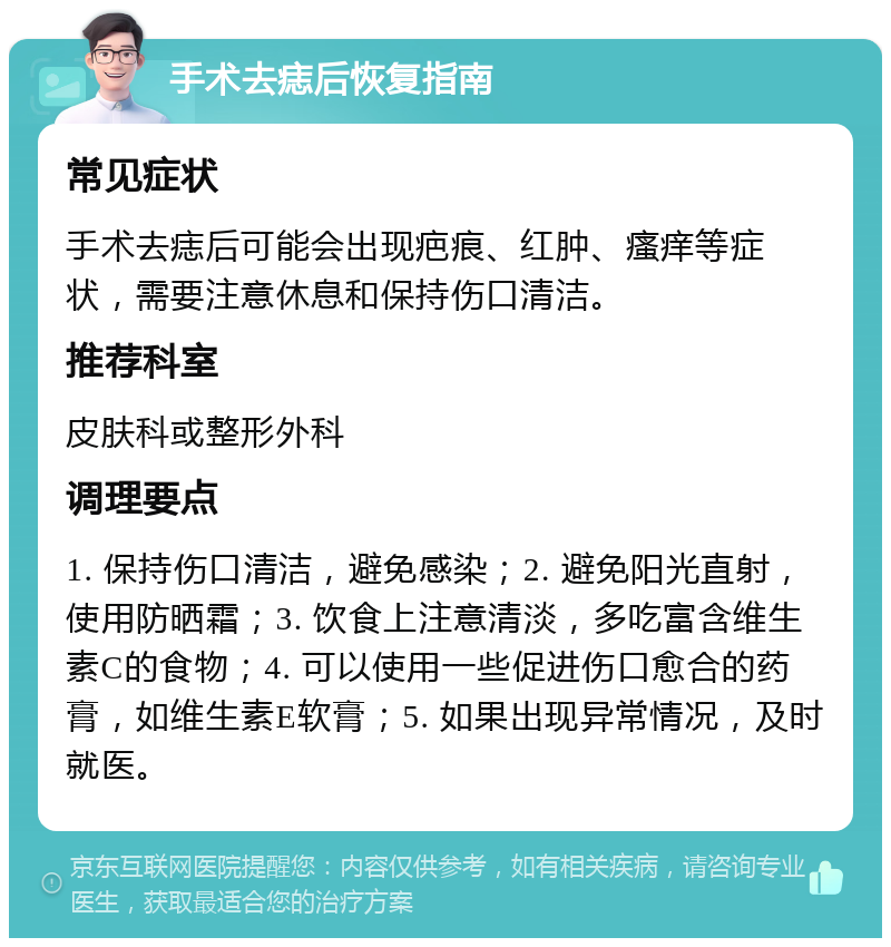 手术去痣后恢复指南 常见症状 手术去痣后可能会出现疤痕、红肿、瘙痒等症状，需要注意休息和保持伤口清洁。 推荐科室 皮肤科或整形外科 调理要点 1. 保持伤口清洁，避免感染；2. 避免阳光直射，使用防晒霜；3. 饮食上注意清淡，多吃富含维生素C的食物；4. 可以使用一些促进伤口愈合的药膏，如维生素E软膏；5. 如果出现异常情况，及时就医。