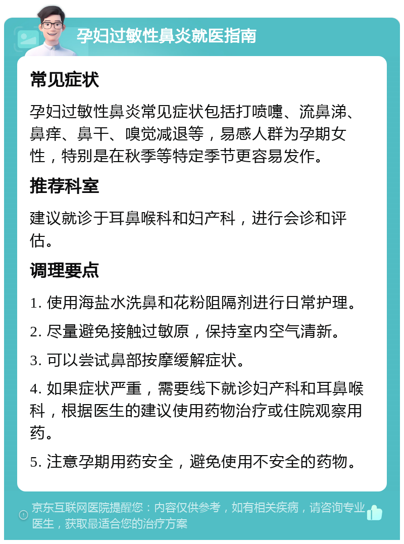 孕妇过敏性鼻炎就医指南 常见症状 孕妇过敏性鼻炎常见症状包括打喷嚏、流鼻涕、鼻痒、鼻干、嗅觉减退等，易感人群为孕期女性，特别是在秋季等特定季节更容易发作。 推荐科室 建议就诊于耳鼻喉科和妇产科，进行会诊和评估。 调理要点 1. 使用海盐水洗鼻和花粉阻隔剂进行日常护理。 2. 尽量避免接触过敏原，保持室内空气清新。 3. 可以尝试鼻部按摩缓解症状。 4. 如果症状严重，需要线下就诊妇产科和耳鼻喉科，根据医生的建议使用药物治疗或住院观察用药。 5. 注意孕期用药安全，避免使用不安全的药物。