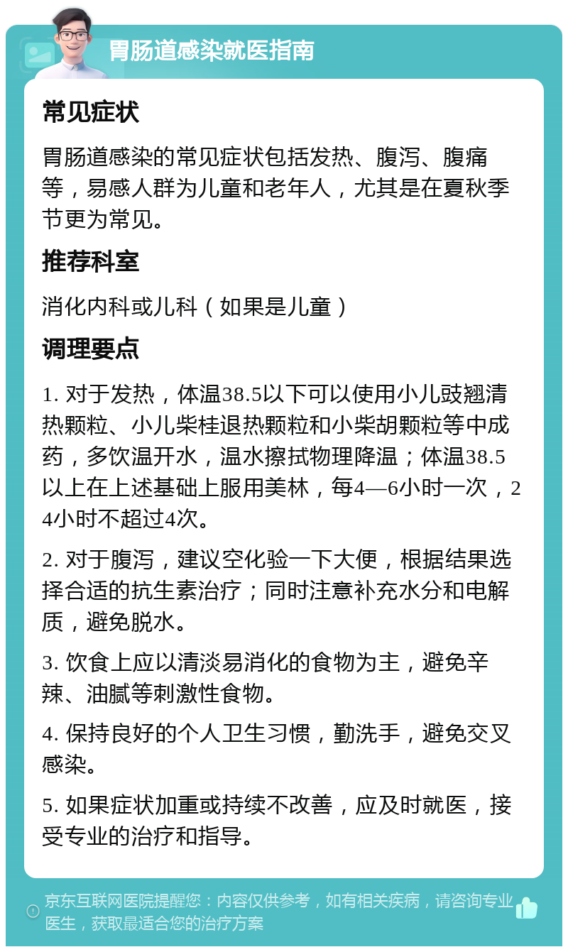 胃肠道感染就医指南 常见症状 胃肠道感染的常见症状包括发热、腹泻、腹痛等，易感人群为儿童和老年人，尤其是在夏秋季节更为常见。 推荐科室 消化内科或儿科（如果是儿童） 调理要点 1. 对于发热，体温38.5以下可以使用小儿豉翘清热颗粒、小儿柴桂退热颗粒和小柴胡颗粒等中成药，多饮温开水，温水擦拭物理降温；体温38.5以上在上述基础上服用美林，每4—6小时一次，24小时不超过4次。 2. 对于腹泻，建议空化验一下大便，根据结果选择合适的抗生素治疗；同时注意补充水分和电解质，避免脱水。 3. 饮食上应以清淡易消化的食物为主，避免辛辣、油腻等刺激性食物。 4. 保持良好的个人卫生习惯，勤洗手，避免交叉感染。 5. 如果症状加重或持续不改善，应及时就医，接受专业的治疗和指导。