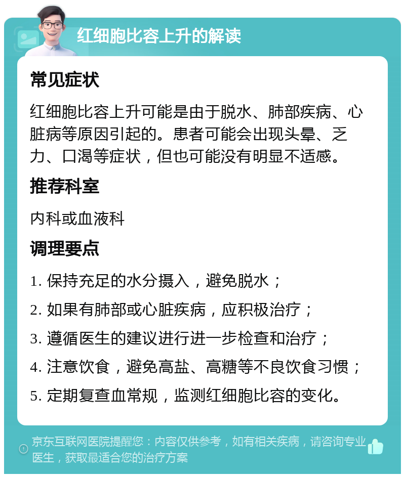 红细胞比容上升的解读 常见症状 红细胞比容上升可能是由于脱水、肺部疾病、心脏病等原因引起的。患者可能会出现头晕、乏力、口渴等症状，但也可能没有明显不适感。 推荐科室 内科或血液科 调理要点 1. 保持充足的水分摄入，避免脱水； 2. 如果有肺部或心脏疾病，应积极治疗； 3. 遵循医生的建议进行进一步检查和治疗； 4. 注意饮食，避免高盐、高糖等不良饮食习惯； 5. 定期复查血常规，监测红细胞比容的变化。