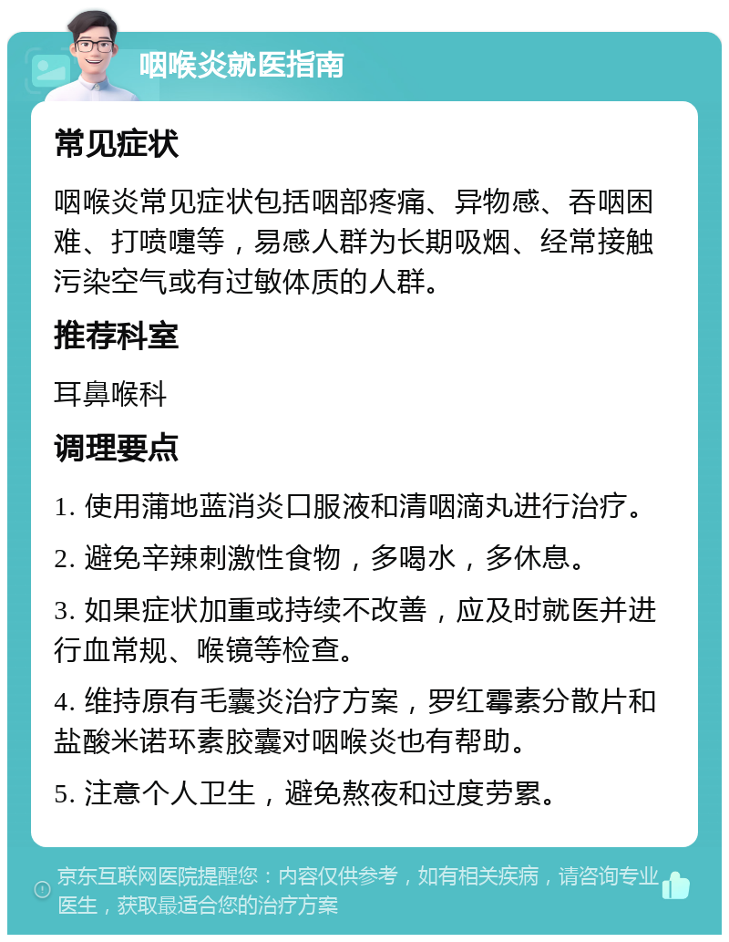 咽喉炎就医指南 常见症状 咽喉炎常见症状包括咽部疼痛、异物感、吞咽困难、打喷嚏等，易感人群为长期吸烟、经常接触污染空气或有过敏体质的人群。 推荐科室 耳鼻喉科 调理要点 1. 使用蒲地蓝消炎口服液和清咽滴丸进行治疗。 2. 避免辛辣刺激性食物，多喝水，多休息。 3. 如果症状加重或持续不改善，应及时就医并进行血常规、喉镜等检查。 4. 维持原有毛囊炎治疗方案，罗红霉素分散片和盐酸米诺环素胶囊对咽喉炎也有帮助。 5. 注意个人卫生，避免熬夜和过度劳累。