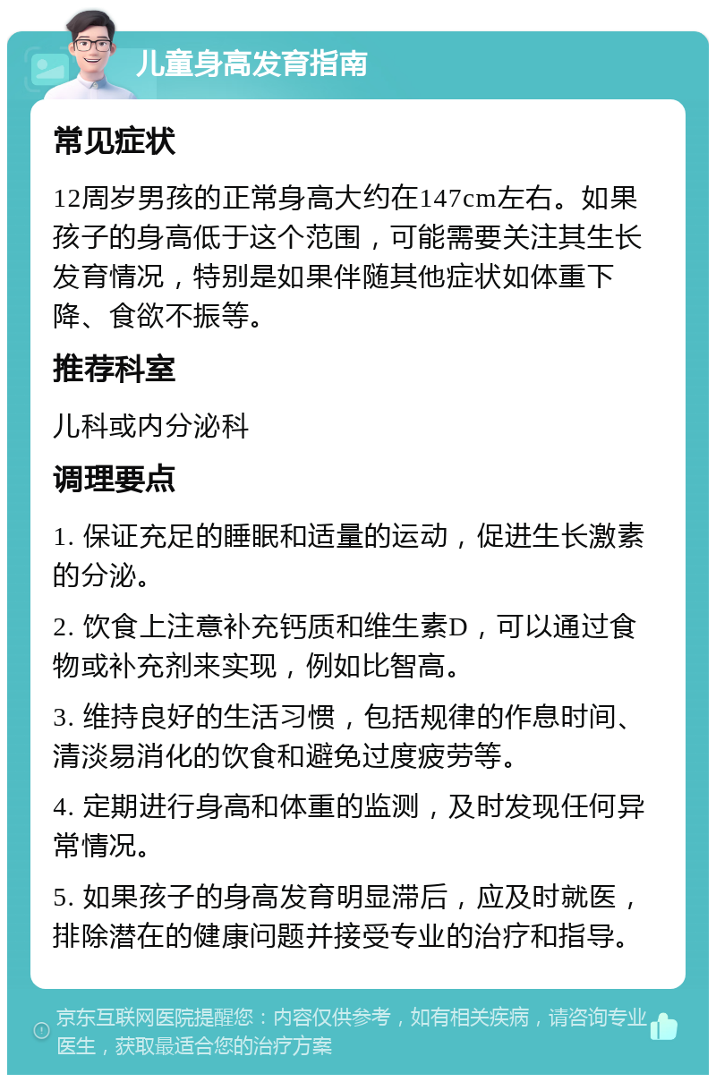 儿童身高发育指南 常见症状 12周岁男孩的正常身高大约在147cm左右。如果孩子的身高低于这个范围，可能需要关注其生长发育情况，特别是如果伴随其他症状如体重下降、食欲不振等。 推荐科室 儿科或内分泌科 调理要点 1. 保证充足的睡眠和适量的运动，促进生长激素的分泌。 2. 饮食上注意补充钙质和维生素D，可以通过食物或补充剂来实现，例如比智高。 3. 维持良好的生活习惯，包括规律的作息时间、清淡易消化的饮食和避免过度疲劳等。 4. 定期进行身高和体重的监测，及时发现任何异常情况。 5. 如果孩子的身高发育明显滞后，应及时就医，排除潜在的健康问题并接受专业的治疗和指导。