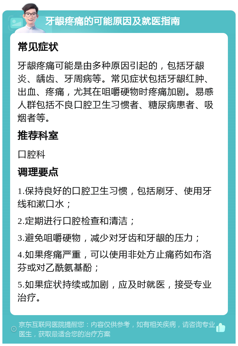 牙龈疼痛的可能原因及就医指南 常见症状 牙龈疼痛可能是由多种原因引起的，包括牙龈炎、龋齿、牙周病等。常见症状包括牙龈红肿、出血、疼痛，尤其在咀嚼硬物时疼痛加剧。易感人群包括不良口腔卫生习惯者、糖尿病患者、吸烟者等。 推荐科室 口腔科 调理要点 1.保持良好的口腔卫生习惯，包括刷牙、使用牙线和漱口水； 2.定期进行口腔检查和清洁； 3.避免咀嚼硬物，减少对牙齿和牙龈的压力； 4.如果疼痛严重，可以使用非处方止痛药如布洛芬或对乙酰氨基酚； 5.如果症状持续或加剧，应及时就医，接受专业治疗。