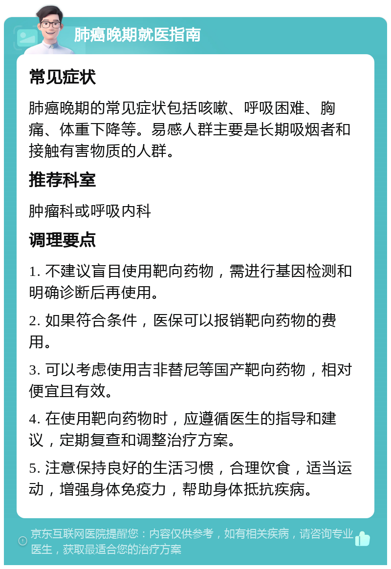 肺癌晚期就医指南 常见症状 肺癌晚期的常见症状包括咳嗽、呼吸困难、胸痛、体重下降等。易感人群主要是长期吸烟者和接触有害物质的人群。 推荐科室 肿瘤科或呼吸内科 调理要点 1. 不建议盲目使用靶向药物，需进行基因检测和明确诊断后再使用。 2. 如果符合条件，医保可以报销靶向药物的费用。 3. 可以考虑使用吉非替尼等国产靶向药物，相对便宜且有效。 4. 在使用靶向药物时，应遵循医生的指导和建议，定期复查和调整治疗方案。 5. 注意保持良好的生活习惯，合理饮食，适当运动，增强身体免疫力，帮助身体抵抗疾病。