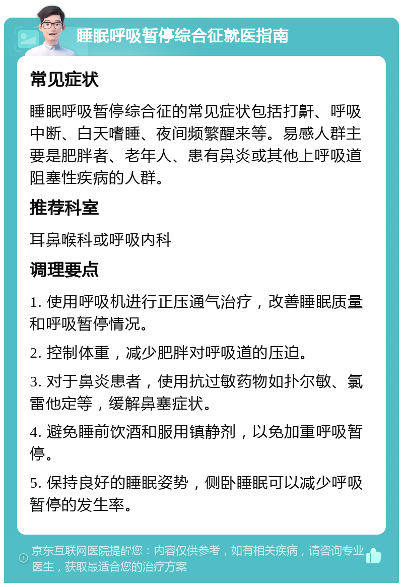 睡眠呼吸暂停综合征就医指南 常见症状 睡眠呼吸暂停综合征的常见症状包括打鼾、呼吸中断、白天嗜睡、夜间频繁醒来等。易感人群主要是肥胖者、老年人、患有鼻炎或其他上呼吸道阻塞性疾病的人群。 推荐科室 耳鼻喉科或呼吸内科 调理要点 1. 使用呼吸机进行正压通气治疗，改善睡眠质量和呼吸暂停情况。 2. 控制体重，减少肥胖对呼吸道的压迫。 3. 对于鼻炎患者，使用抗过敏药物如扑尔敏、氯雷他定等，缓解鼻塞症状。 4. 避免睡前饮酒和服用镇静剂，以免加重呼吸暂停。 5. 保持良好的睡眠姿势，侧卧睡眠可以减少呼吸暂停的发生率。