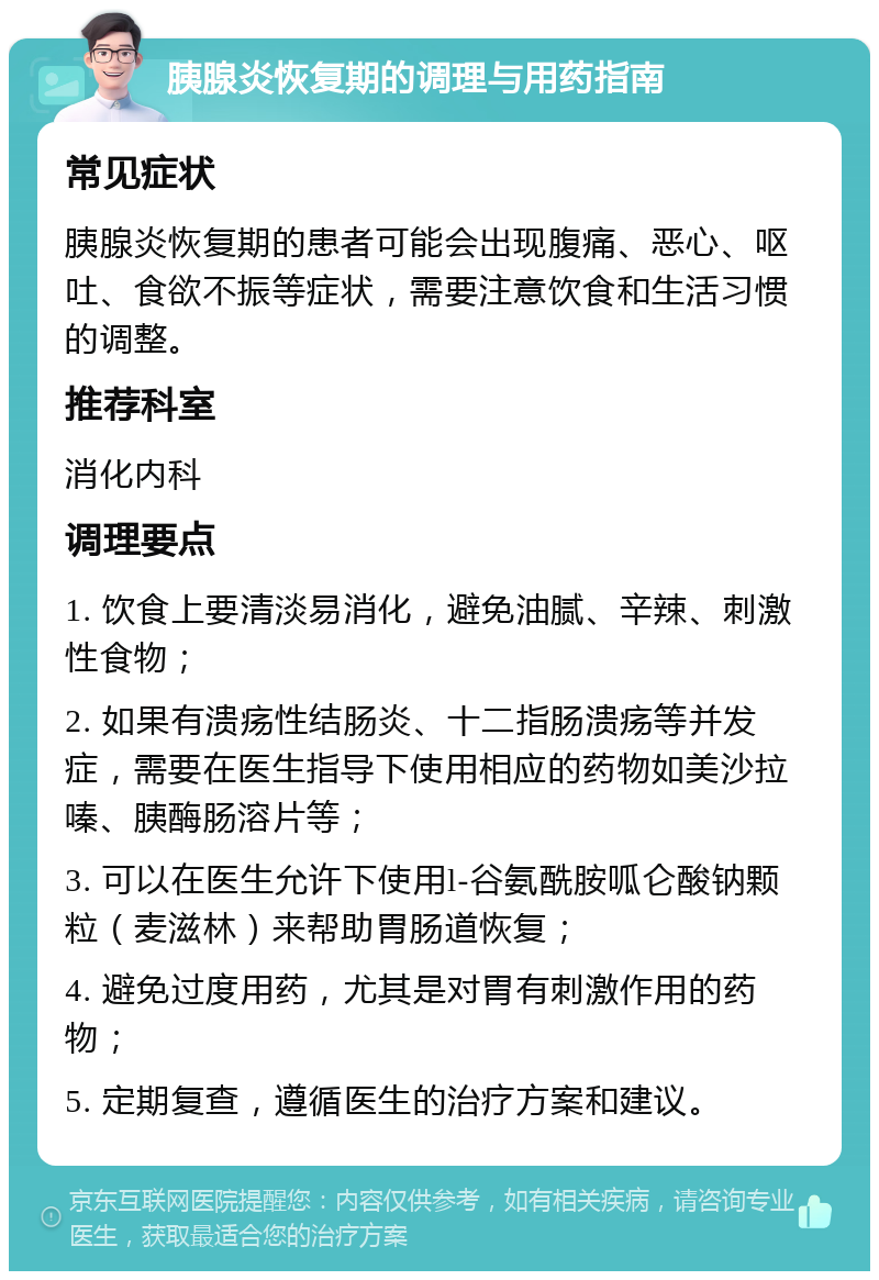 胰腺炎恢复期的调理与用药指南 常见症状 胰腺炎恢复期的患者可能会出现腹痛、恶心、呕吐、食欲不振等症状，需要注意饮食和生活习惯的调整。 推荐科室 消化内科 调理要点 1. 饮食上要清淡易消化，避免油腻、辛辣、刺激性食物； 2. 如果有溃疡性结肠炎、十二指肠溃疡等并发症，需要在医生指导下使用相应的药物如美沙拉嗪、胰酶肠溶片等； 3. 可以在医生允许下使用l-谷氨酰胺呱仑酸钠颗粒（麦滋林）来帮助胃肠道恢复； 4. 避免过度用药，尤其是对胃有刺激作用的药物； 5. 定期复查，遵循医生的治疗方案和建议。