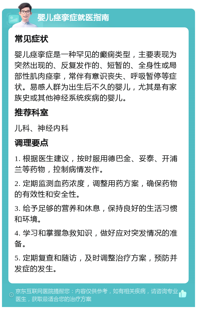 婴儿痉挛症就医指南 常见症状 婴儿痉挛症是一种罕见的癫痫类型，主要表现为突然出现的、反复发作的、短暂的、全身性或局部性肌肉痉挛，常伴有意识丧失、呼吸暂停等症状。易感人群为出生后不久的婴儿，尤其是有家族史或其他神经系统疾病的婴儿。 推荐科室 儿科、神经内科 调理要点 1. 根据医生建议，按时服用德巴金、妥泰、开浦兰等药物，控制病情发作。 2. 定期监测血药浓度，调整用药方案，确保药物的有效性和安全性。 3. 给予足够的营养和休息，保持良好的生活习惯和环境。 4. 学习和掌握急救知识，做好应对突发情况的准备。 5. 定期复查和随访，及时调整治疗方案，预防并发症的发生。