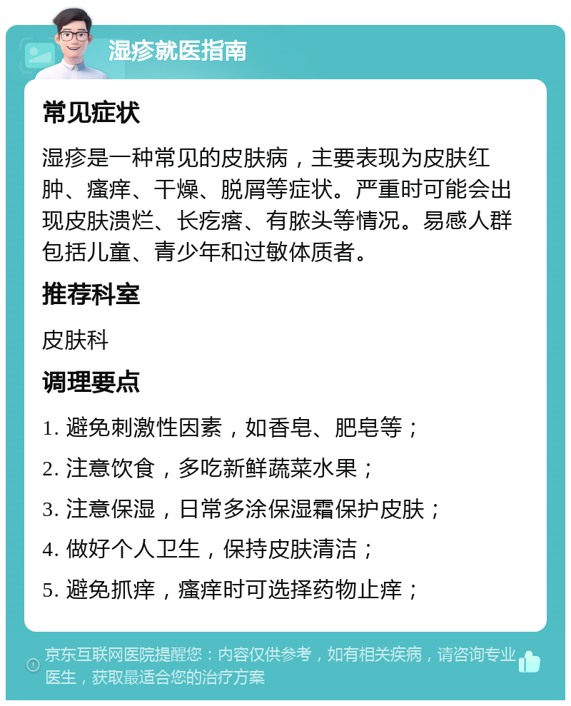 湿疹就医指南 常见症状 湿疹是一种常见的皮肤病，主要表现为皮肤红肿、瘙痒、干燥、脱屑等症状。严重时可能会出现皮肤溃烂、长疙瘩、有脓头等情况。易感人群包括儿童、青少年和过敏体质者。 推荐科室 皮肤科 调理要点 1. 避免刺激性因素，如香皂、肥皂等； 2. 注意饮食，多吃新鲜蔬菜水果； 3. 注意保湿，日常多涂保湿霜保护皮肤； 4. 做好个人卫生，保持皮肤清洁； 5. 避免抓痒，瘙痒时可选择药物止痒；