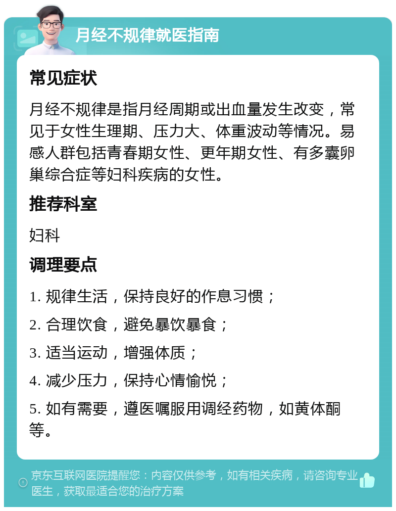 月经不规律就医指南 常见症状 月经不规律是指月经周期或出血量发生改变，常见于女性生理期、压力大、体重波动等情况。易感人群包括青春期女性、更年期女性、有多囊卵巢综合症等妇科疾病的女性。 推荐科室 妇科 调理要点 1. 规律生活，保持良好的作息习惯； 2. 合理饮食，避免暴饮暴食； 3. 适当运动，增强体质； 4. 减少压力，保持心情愉悦； 5. 如有需要，遵医嘱服用调经药物，如黄体酮等。