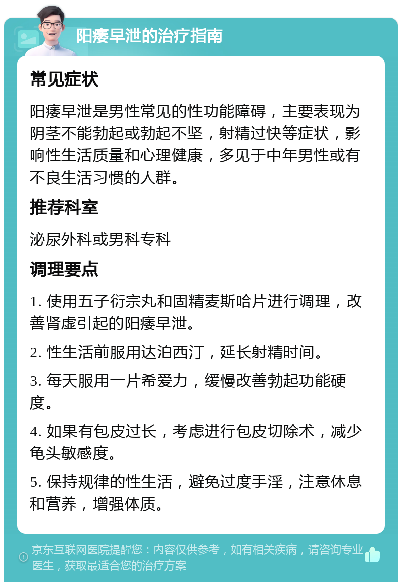 阳痿早泄的治疗指南 常见症状 阳痿早泄是男性常见的性功能障碍，主要表现为阴茎不能勃起或勃起不坚，射精过快等症状，影响性生活质量和心理健康，多见于中年男性或有不良生活习惯的人群。 推荐科室 泌尿外科或男科专科 调理要点 1. 使用五子衍宗丸和固精麦斯哈片进行调理，改善肾虚引起的阳痿早泄。 2. 性生活前服用达泊西汀，延长射精时间。 3. 每天服用一片希爱力，缓慢改善勃起功能硬度。 4. 如果有包皮过长，考虑进行包皮切除术，减少龟头敏感度。 5. 保持规律的性生活，避免过度手淫，注意休息和营养，增强体质。