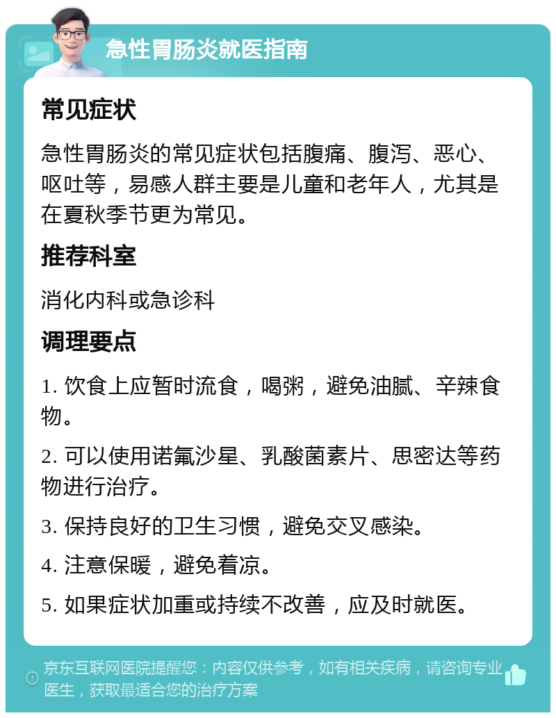 急性胃肠炎就医指南 常见症状 急性胃肠炎的常见症状包括腹痛、腹泻、恶心、呕吐等，易感人群主要是儿童和老年人，尤其是在夏秋季节更为常见。 推荐科室 消化内科或急诊科 调理要点 1. 饮食上应暂时流食，喝粥，避免油腻、辛辣食物。 2. 可以使用诺氟沙星、乳酸菌素片、思密达等药物进行治疗。 3. 保持良好的卫生习惯，避免交叉感染。 4. 注意保暖，避免着凉。 5. 如果症状加重或持续不改善，应及时就医。