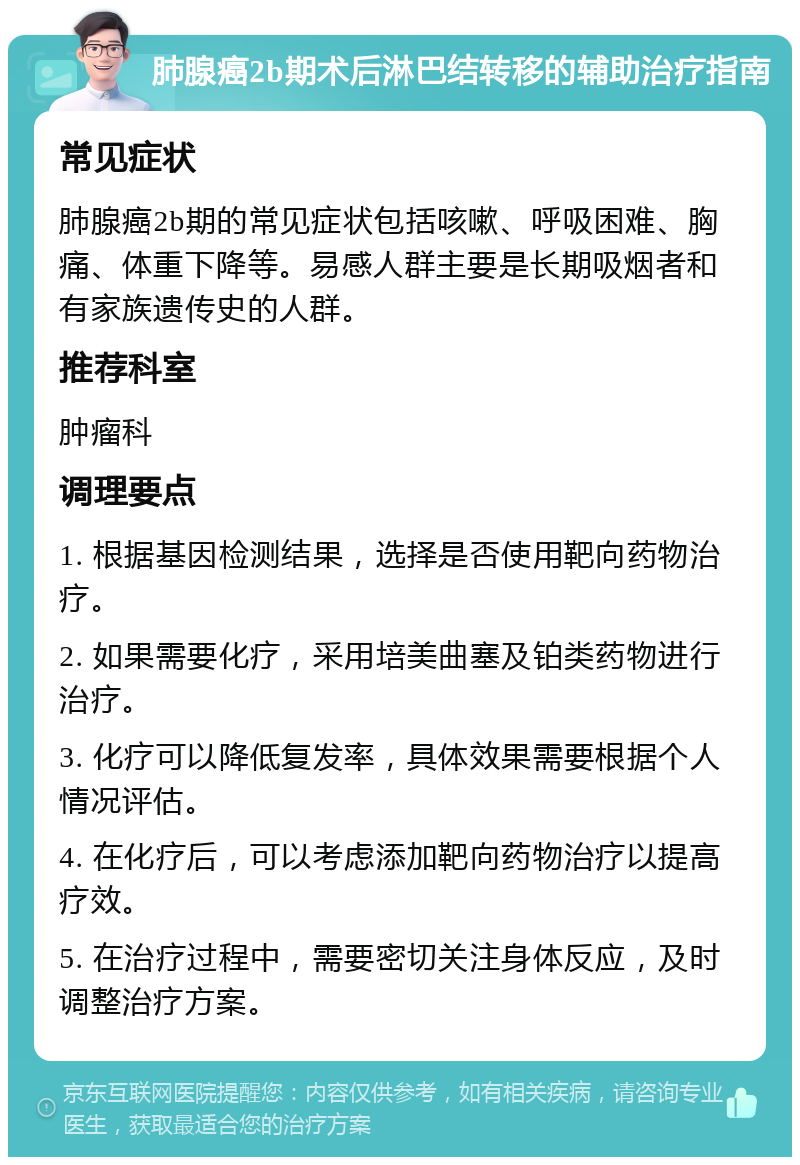 肺腺癌2b期术后淋巴结转移的辅助治疗指南 常见症状 肺腺癌2b期的常见症状包括咳嗽、呼吸困难、胸痛、体重下降等。易感人群主要是长期吸烟者和有家族遗传史的人群。 推荐科室 肿瘤科 调理要点 1. 根据基因检测结果，选择是否使用靶向药物治疗。 2. 如果需要化疗，采用培美曲塞及铂类药物进行治疗。 3. 化疗可以降低复发率，具体效果需要根据个人情况评估。 4. 在化疗后，可以考虑添加靶向药物治疗以提高疗效。 5. 在治疗过程中，需要密切关注身体反应，及时调整治疗方案。