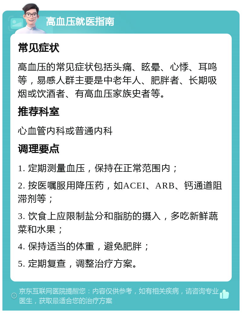 高血压就医指南 常见症状 高血压的常见症状包括头痛、眩晕、心悸、耳鸣等，易感人群主要是中老年人、肥胖者、长期吸烟或饮酒者、有高血压家族史者等。 推荐科室 心血管内科或普通内科 调理要点 1. 定期测量血压，保持在正常范围内； 2. 按医嘱服用降压药，如ACEI、ARB、钙通道阻滞剂等； 3. 饮食上应限制盐分和脂肪的摄入，多吃新鲜蔬菜和水果； 4. 保持适当的体重，避免肥胖； 5. 定期复查，调整治疗方案。