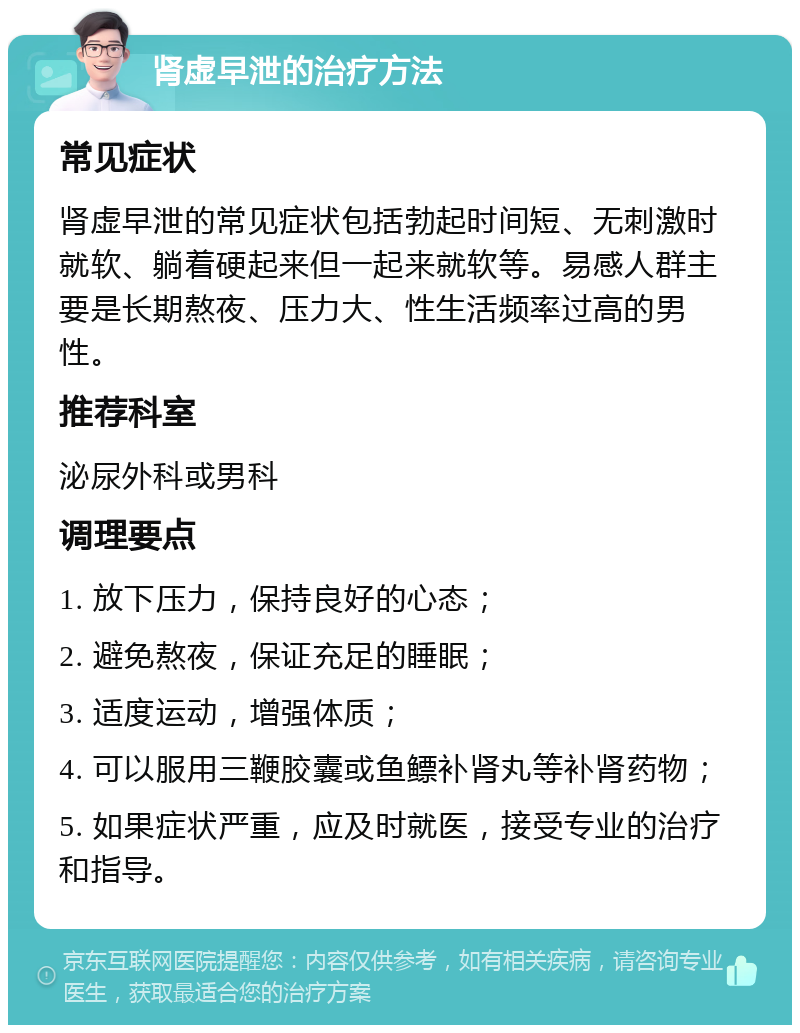 肾虚早泄的治疗方法 常见症状 肾虚早泄的常见症状包括勃起时间短、无刺激时就软、躺着硬起来但一起来就软等。易感人群主要是长期熬夜、压力大、性生活频率过高的男性。 推荐科室 泌尿外科或男科 调理要点 1. 放下压力，保持良好的心态； 2. 避免熬夜，保证充足的睡眠； 3. 适度运动，增强体质； 4. 可以服用三鞭胶囊或鱼鳔补肾丸等补肾药物； 5. 如果症状严重，应及时就医，接受专业的治疗和指导。