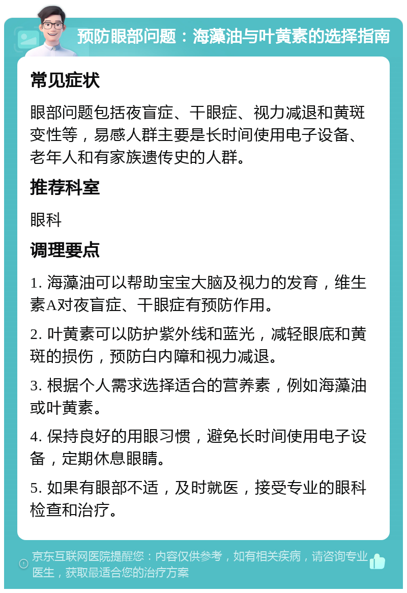 预防眼部问题：海藻油与叶黄素的选择指南 常见症状 眼部问题包括夜盲症、干眼症、视力减退和黄斑变性等，易感人群主要是长时间使用电子设备、老年人和有家族遗传史的人群。 推荐科室 眼科 调理要点 1. 海藻油可以帮助宝宝大脑及视力的发育，维生素A对夜盲症、干眼症有预防作用。 2. 叶黄素可以防护紫外线和蓝光，减轻眼底和黄斑的损伤，预防白内障和视力减退。 3. 根据个人需求选择适合的营养素，例如海藻油或叶黄素。 4. 保持良好的用眼习惯，避免长时间使用电子设备，定期休息眼睛。 5. 如果有眼部不适，及时就医，接受专业的眼科检查和治疗。