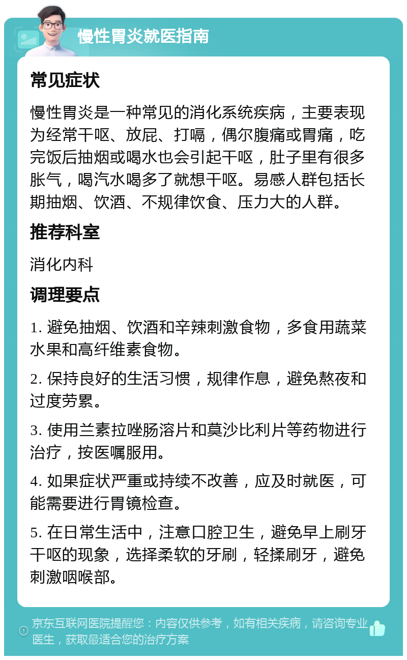 慢性胃炎就医指南 常见症状 慢性胃炎是一种常见的消化系统疾病，主要表现为经常干呕、放屁、打嗝，偶尔腹痛或胃痛，吃完饭后抽烟或喝水也会引起干呕，肚子里有很多胀气，喝汽水喝多了就想干呕。易感人群包括长期抽烟、饮酒、不规律饮食、压力大的人群。 推荐科室 消化内科 调理要点 1. 避免抽烟、饮酒和辛辣刺激食物，多食用蔬菜水果和高纤维素食物。 2. 保持良好的生活习惯，规律作息，避免熬夜和过度劳累。 3. 使用兰素拉唑肠溶片和莫沙比利片等药物进行治疗，按医嘱服用。 4. 如果症状严重或持续不改善，应及时就医，可能需要进行胃镜检查。 5. 在日常生活中，注意口腔卫生，避免早上刷牙干呕的现象，选择柔软的牙刷，轻揉刷牙，避免刺激咽喉部。