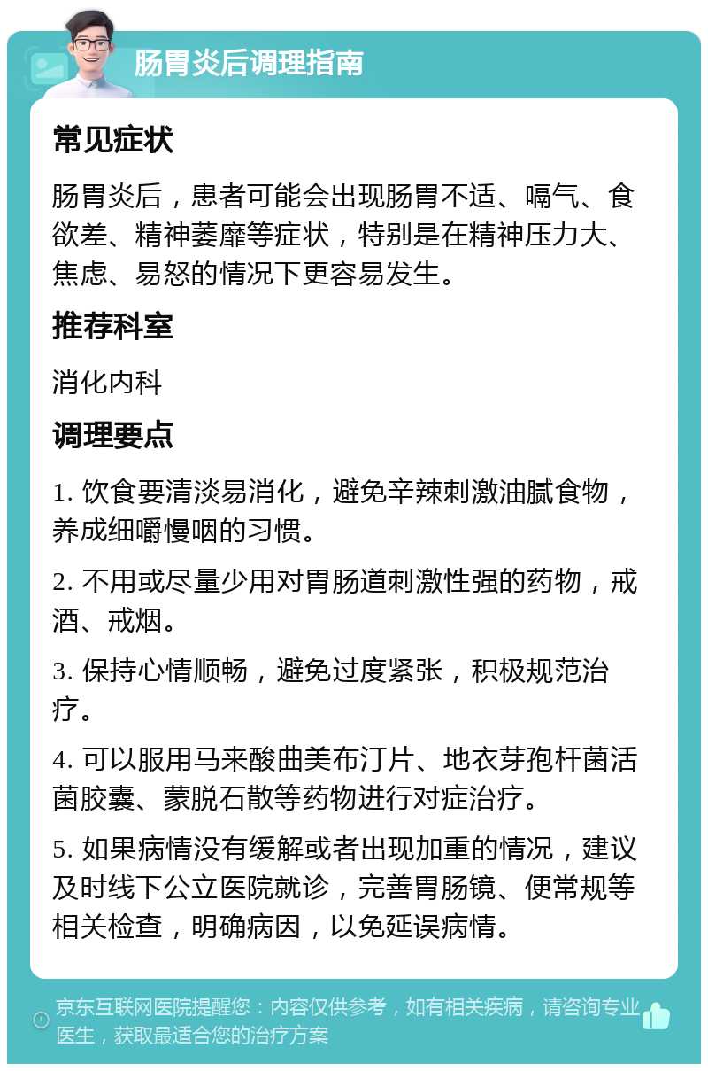 肠胃炎后调理指南 常见症状 肠胃炎后，患者可能会出现肠胃不适、嗝气、食欲差、精神萎靡等症状，特别是在精神压力大、焦虑、易怒的情况下更容易发生。 推荐科室 消化内科 调理要点 1. 饮食要清淡易消化，避免辛辣刺激油腻食物，养成细嚼慢咽的习惯。 2. 不用或尽量少用对胃肠道刺激性强的药物，戒酒、戒烟。 3. 保持心情顺畅，避免过度紧张，积极规范治疗。 4. 可以服用马来酸曲美布汀片、地衣芽孢杆菌活菌胶囊、蒙脱石散等药物进行对症治疗。 5. 如果病情没有缓解或者出现加重的情况，建议及时线下公立医院就诊，完善胃肠镜、便常规等相关检查，明确病因，以免延误病情。