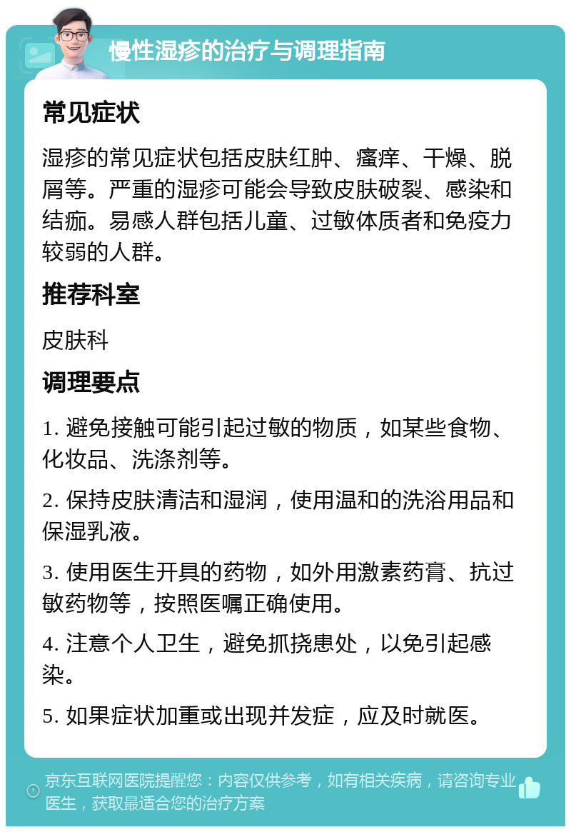 慢性湿疹的治疗与调理指南 常见症状 湿疹的常见症状包括皮肤红肿、瘙痒、干燥、脱屑等。严重的湿疹可能会导致皮肤破裂、感染和结痂。易感人群包括儿童、过敏体质者和免疫力较弱的人群。 推荐科室 皮肤科 调理要点 1. 避免接触可能引起过敏的物质，如某些食物、化妆品、洗涤剂等。 2. 保持皮肤清洁和湿润，使用温和的洗浴用品和保湿乳液。 3. 使用医生开具的药物，如外用激素药膏、抗过敏药物等，按照医嘱正确使用。 4. 注意个人卫生，避免抓挠患处，以免引起感染。 5. 如果症状加重或出现并发症，应及时就医。