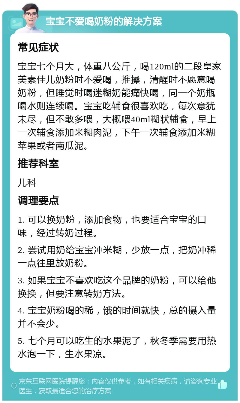 宝宝不爱喝奶粉的解决方案 常见症状 宝宝七个月大，体重八公斤，喝120ml的二段皇家美素佳儿奶粉时不爱喝，推搡，清醒时不愿意喝奶粉，但睡觉时喝迷糊奶能痛快喝，同一个奶瓶喝水则连续喝。宝宝吃辅食很喜欢吃，每次意犹未尽，但不敢多喂，大概喂40ml糊状辅食，早上一次辅食添加米糊肉泥，下午一次辅食添加米糊苹果或者南瓜泥。 推荐科室 儿科 调理要点 1. 可以换奶粉，添加食物，也要适合宝宝的口味，经过转奶过程。 2. 尝试用奶给宝宝冲米糊，少放一点，把奶冲稀一点往里放奶粉。 3. 如果宝宝不喜欢吃这个品牌的奶粉，可以给他换换，但要注意转奶方法。 4. 宝宝奶粉喝的稀，饿的时间就快，总的摄入量并不会少。 5. 七个月可以吃生的水果泥了，秋冬季需要用热水泡一下，生水果凉。