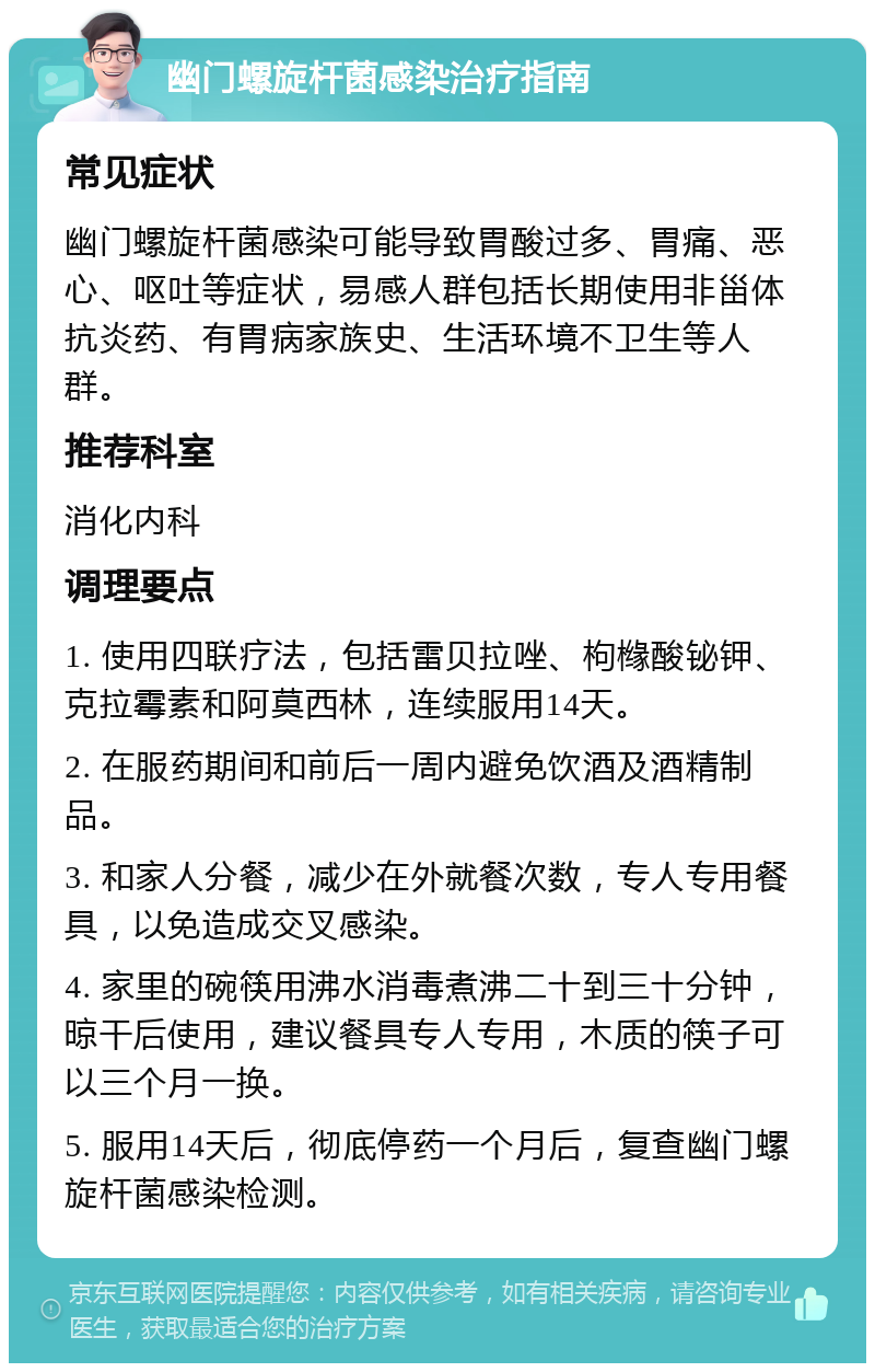 幽门螺旋杆菌感染治疗指南 常见症状 幽门螺旋杆菌感染可能导致胃酸过多、胃痛、恶心、呕吐等症状，易感人群包括长期使用非甾体抗炎药、有胃病家族史、生活环境不卫生等人群。 推荐科室 消化内科 调理要点 1. 使用四联疗法，包括雷贝拉唑、枸橼酸铋钾、克拉霉素和阿莫西林，连续服用14天。 2. 在服药期间和前后一周内避免饮酒及酒精制品。 3. 和家人分餐，减少在外就餐次数，专人专用餐具，以免造成交叉感染。 4. 家里的碗筷用沸水消毒煮沸二十到三十分钟，晾干后使用，建议餐具专人专用，木质的筷子可以三个月一换。 5. 服用14天后，彻底停药一个月后，复查幽门螺旋杆菌感染检测。