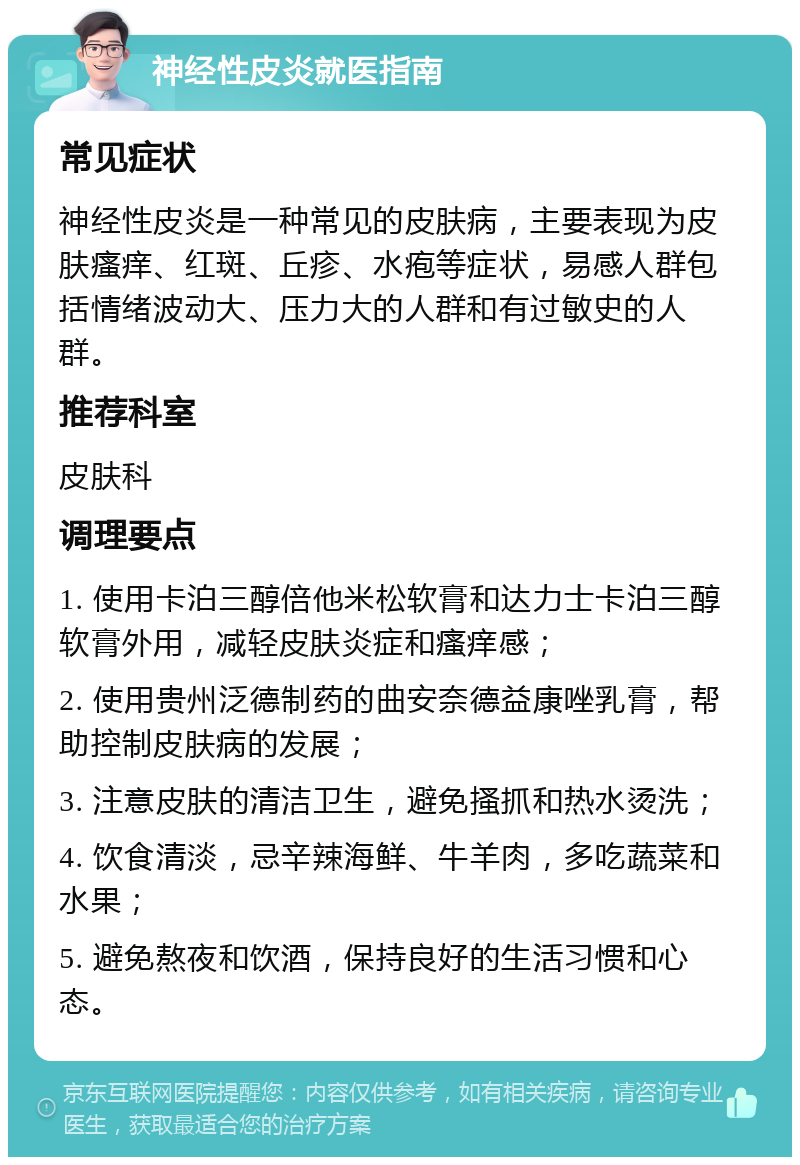 神经性皮炎就医指南 常见症状 神经性皮炎是一种常见的皮肤病，主要表现为皮肤瘙痒、红斑、丘疹、水疱等症状，易感人群包括情绪波动大、压力大的人群和有过敏史的人群。 推荐科室 皮肤科 调理要点 1. 使用卡泊三醇倍他米松软膏和达力士卡泊三醇软膏外用，减轻皮肤炎症和瘙痒感； 2. 使用贵州泛德制药的曲安奈德益康唑乳膏，帮助控制皮肤病的发展； 3. 注意皮肤的清洁卫生，避免搔抓和热水烫洗； 4. 饮食清淡，忌辛辣海鲜、牛羊肉，多吃蔬菜和水果； 5. 避免熬夜和饮酒，保持良好的生活习惯和心态。