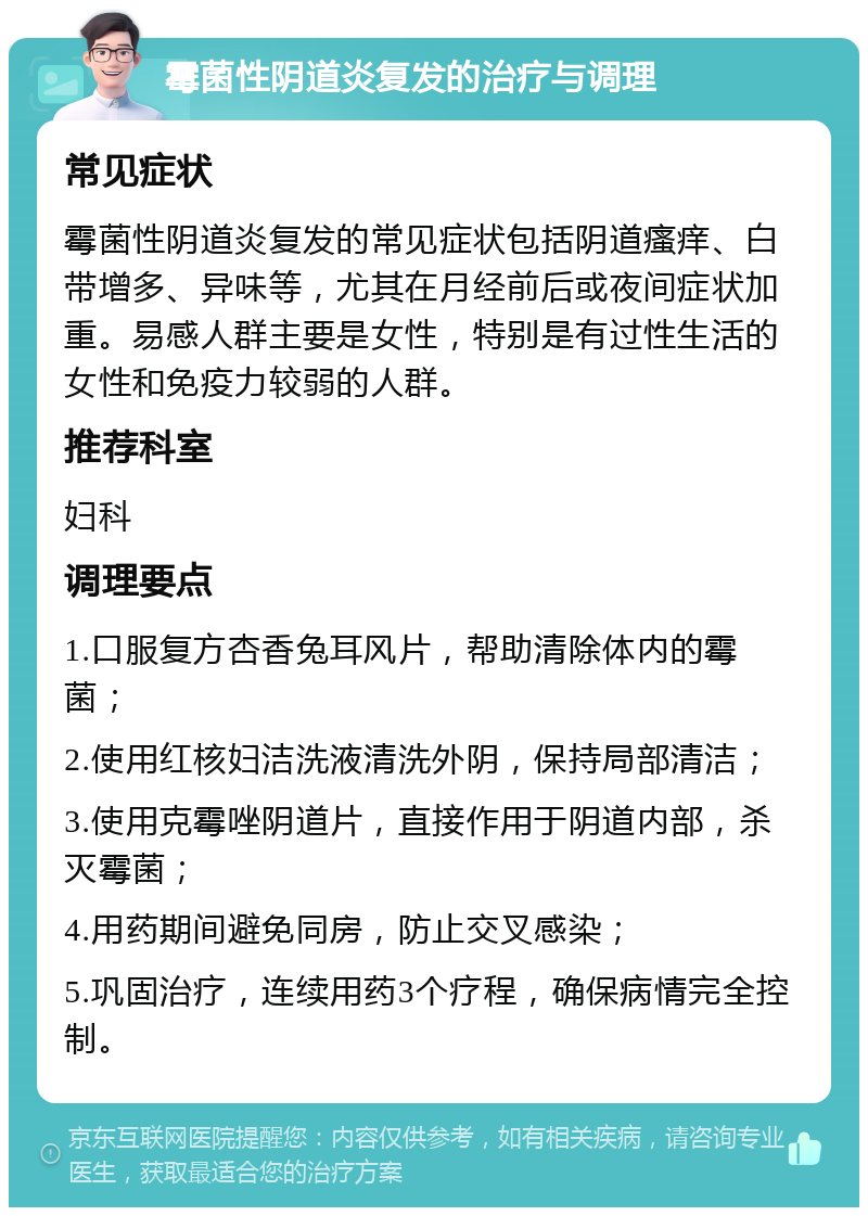 霉菌性阴道炎复发的治疗与调理 常见症状 霉菌性阴道炎复发的常见症状包括阴道瘙痒、白带增多、异味等，尤其在月经前后或夜间症状加重。易感人群主要是女性，特别是有过性生活的女性和免疫力较弱的人群。 推荐科室 妇科 调理要点 1.口服复方杏香兔耳风片，帮助清除体内的霉菌； 2.使用红核妇洁洗液清洗外阴，保持局部清洁； 3.使用克霉唑阴道片，直接作用于阴道内部，杀灭霉菌； 4.用药期间避免同房，防止交叉感染； 5.巩固治疗，连续用药3个疗程，确保病情完全控制。