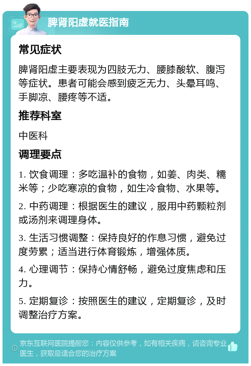 脾肾阳虚就医指南 常见症状 脾肾阳虚主要表现为四肢无力、腰膝酸软、腹泻等症状。患者可能会感到疲乏无力、头晕耳鸣、手脚凉、腰疼等不适。 推荐科室 中医科 调理要点 1. 饮食调理：多吃温补的食物，如姜、肉类、糯米等；少吃寒凉的食物，如生冷食物、水果等。 2. 中药调理：根据医生的建议，服用中药颗粒剂或汤剂来调理身体。 3. 生活习惯调整：保持良好的作息习惯，避免过度劳累；适当进行体育锻炼，增强体质。 4. 心理调节：保持心情舒畅，避免过度焦虑和压力。 5. 定期复诊：按照医生的建议，定期复诊，及时调整治疗方案。