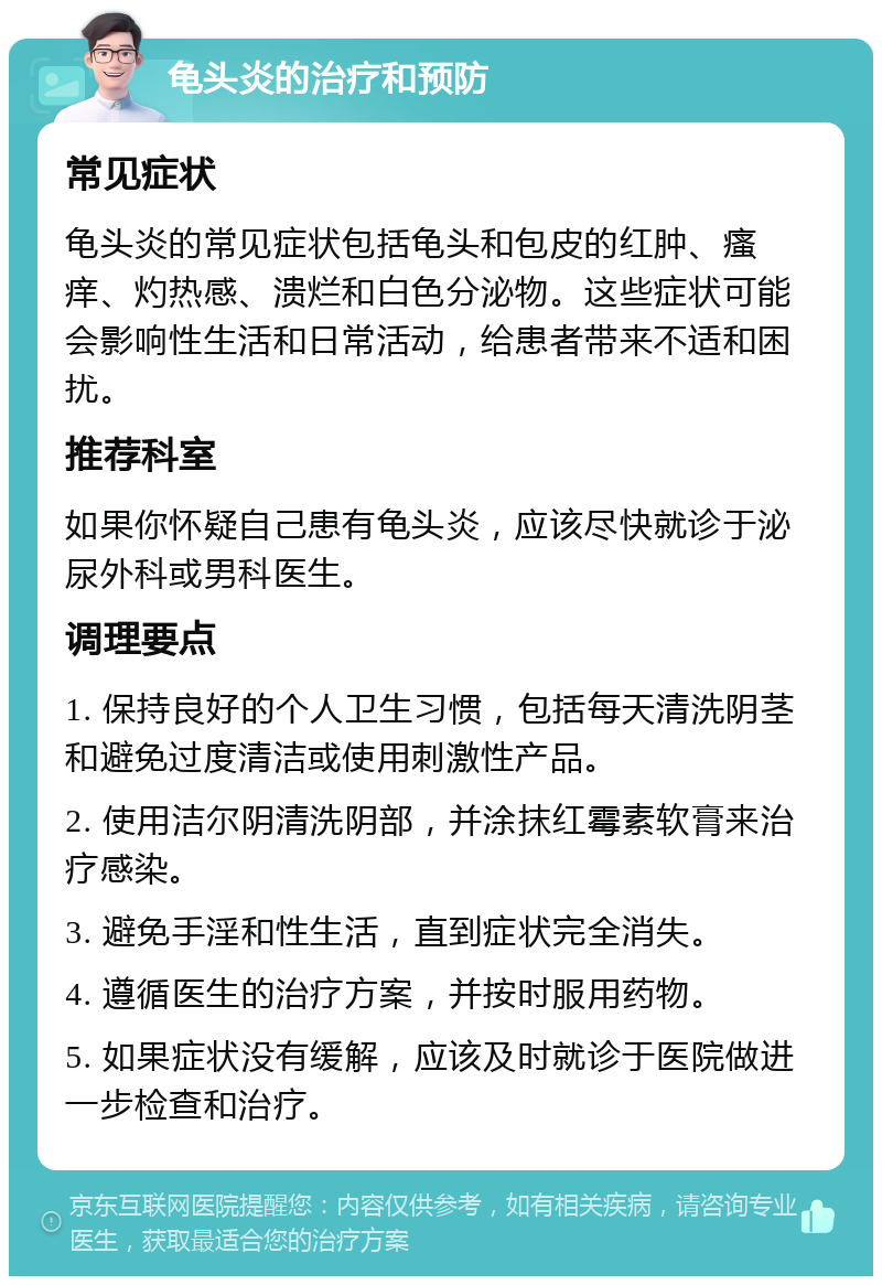 龟头炎的治疗和预防 常见症状 龟头炎的常见症状包括龟头和包皮的红肿、瘙痒、灼热感、溃烂和白色分泌物。这些症状可能会影响性生活和日常活动，给患者带来不适和困扰。 推荐科室 如果你怀疑自己患有龟头炎，应该尽快就诊于泌尿外科或男科医生。 调理要点 1. 保持良好的个人卫生习惯，包括每天清洗阴茎和避免过度清洁或使用刺激性产品。 2. 使用洁尔阴清洗阴部，并涂抹红霉素软膏来治疗感染。 3. 避免手淫和性生活，直到症状完全消失。 4. 遵循医生的治疗方案，并按时服用药物。 5. 如果症状没有缓解，应该及时就诊于医院做进一步检查和治疗。