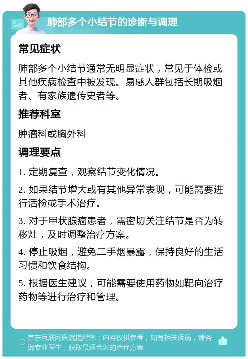 肺部多个小结节的诊断与调理 常见症状 肺部多个小结节通常无明显症状，常见于体检或其他疾病检查中被发现。易感人群包括长期吸烟者、有家族遗传史者等。 推荐科室 肿瘤科或胸外科 调理要点 1. 定期复查，观察结节变化情况。 2. 如果结节增大或有其他异常表现，可能需要进行活检或手术治疗。 3. 对于甲状腺癌患者，需密切关注结节是否为转移灶，及时调整治疗方案。 4. 停止吸烟，避免二手烟暴露，保持良好的生活习惯和饮食结构。 5. 根据医生建议，可能需要使用药物如靶向治疗药物等进行治疗和管理。