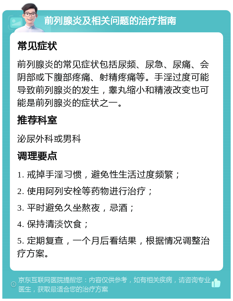 前列腺炎及相关问题的治疗指南 常见症状 前列腺炎的常见症状包括尿频、尿急、尿痛、会阴部或下腹部疼痛、射精疼痛等。手淫过度可能导致前列腺炎的发生，睾丸缩小和精液改变也可能是前列腺炎的症状之一。 推荐科室 泌尿外科或男科 调理要点 1. 戒掉手淫习惯，避免性生活过度频繁； 2. 使用阿列安栓等药物进行治疗； 3. 平时避免久坐熬夜，忌酒； 4. 保持清淡饮食； 5. 定期复查，一个月后看结果，根据情况调整治疗方案。