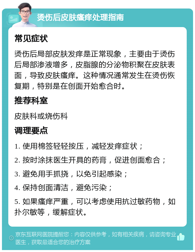 烫伤后皮肤瘙痒处理指南 常见症状 烫伤后局部皮肤发痒是正常现象，主要由于烫伤后局部渗液增多，皮脂腺的分泌物积聚在皮肤表面，导致皮肤瘙痒。这种情况通常发生在烫伤恢复期，特别是在创面开始愈合时。 推荐科室 皮肤科或烧伤科 调理要点 1. 使用棉签轻轻按压，减轻发痒症状； 2. 按时涂抹医生开具的药膏，促进创面愈合； 3. 避免用手抓挠，以免引起感染； 4. 保持创面清洁，避免污染； 5. 如果瘙痒严重，可以考虑使用抗过敏药物，如扑尔敏等，缓解症状。