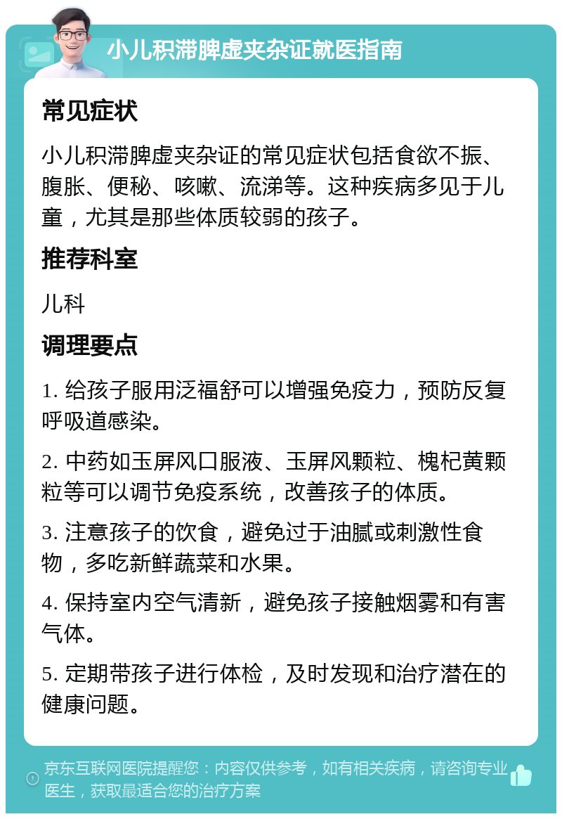 小儿积滞脾虚夹杂证就医指南 常见症状 小儿积滞脾虚夹杂证的常见症状包括食欲不振、腹胀、便秘、咳嗽、流涕等。这种疾病多见于儿童,尤其是那些体质较弱的孩子。 推荐科室 儿科 调理要点 1. 给孩子服用泛福舒可以增强免疫力,预防反复呼吸道感染。 2. 中药如玉屏风口服液、玉屏风颗粒、槐杞黄颗粒等可以调节免疫系统,改善孩子的体质。 3. 注意孩子的饮食,避免过于油腻或刺激性食物,多吃新鲜蔬菜和水果。 4. 保持室内空气清新,避免孩子接触烟雾和有害气体。 5. 定期带孩子进行体检,及时发现和治疗潜在的健康问题。