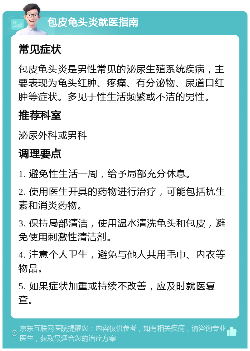 包皮龟头炎就医指南 常见症状 包皮龟头炎是男性常见的泌尿生殖系统疾病，主要表现为龟头红肿、疼痛、有分泌物、尿道口红肿等症状。多见于性生活频繁或不洁的男性。 推荐科室 泌尿外科或男科 调理要点 1. 避免性生活一周，给予局部充分休息。 2. 使用医生开具的药物进行治疗，可能包括抗生素和消炎药物。 3. 保持局部清洁，使用温水清洗龟头和包皮，避免使用刺激性清洁剂。 4. 注意个人卫生，避免与他人共用毛巾、内衣等物品。 5. 如果症状加重或持续不改善，应及时就医复查。