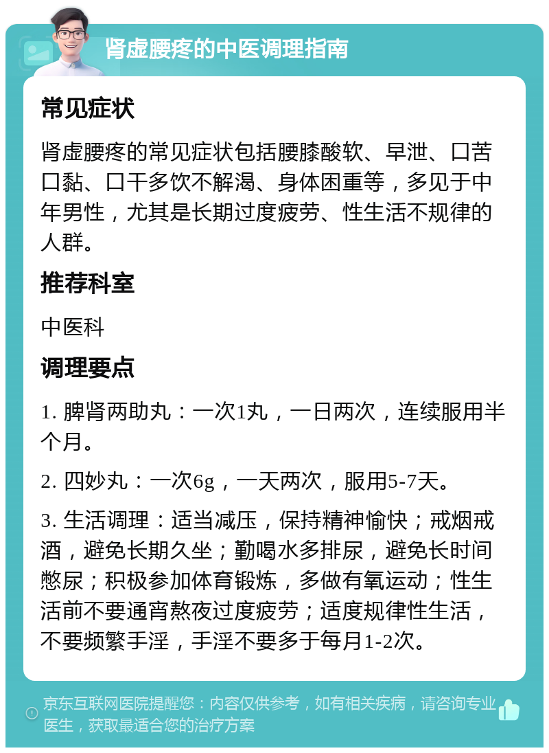 肾虚腰疼的中医调理指南 常见症状 肾虚腰疼的常见症状包括腰膝酸软、早泄、口苦口黏、口干多饮不解渴、身体困重等，多见于中年男性，尤其是长期过度疲劳、性生活不规律的人群。 推荐科室 中医科 调理要点 1. 脾肾两助丸：一次1丸，一日两次，连续服用半个月。 2. 四妙丸：一次6g，一天两次，服用5-7天。 3. 生活调理：适当减压，保持精神愉快；戒烟戒酒，避免长期久坐；勤喝水多排尿，避免长时间憋尿；积极参加体育锻炼，多做有氧运动；性生活前不要通宵熬夜过度疲劳；适度规律性生活，不要频繁手淫，手淫不要多于每月1-2次。