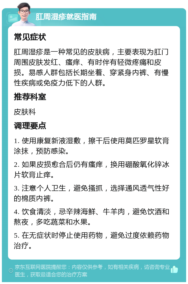 肛周湿疹就医指南 常见症状 肛周湿疹是一种常见的皮肤病，主要表现为肛门周围皮肤发红、瘙痒、有时伴有轻微疼痛和皮损。易感人群包括长期坐着、穿紧身内裤、有慢性疾病或免疫力低下的人群。 推荐科室 皮肤科 调理要点 1. 使用康复新液湿敷，擦干后使用莫匹罗星软膏涂抹，预防感染。 2. 如果皮损愈合后仍有瘙痒，换用硼酸氧化锌冰片软膏止痒。 3. 注意个人卫生，避免搔抓，选择通风透气性好的棉质内裤。 4. 饮食清淡，忌辛辣海鲜、牛羊肉，避免饮酒和熬夜，多吃蔬菜和水果。 5. 在无症状时停止使用药物，避免过度依赖药物治疗。