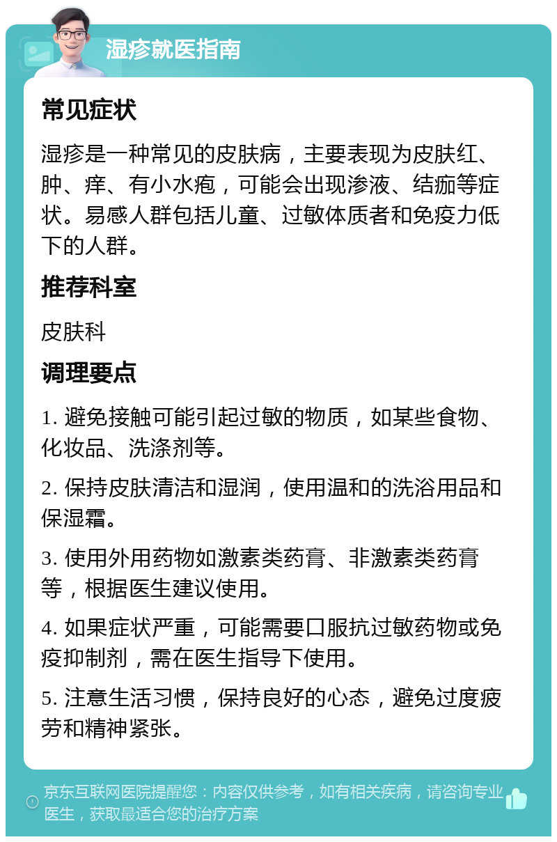 湿疹就医指南 常见症状 湿疹是一种常见的皮肤病，主要表现为皮肤红、肿、痒、有小水疱，可能会出现渗液、结痂等症状。易感人群包括儿童、过敏体质者和免疫力低下的人群。 推荐科室 皮肤科 调理要点 1. 避免接触可能引起过敏的物质，如某些食物、化妆品、洗涤剂等。 2. 保持皮肤清洁和湿润，使用温和的洗浴用品和保湿霜。 3. 使用外用药物如激素类药膏、非激素类药膏等，根据医生建议使用。 4. 如果症状严重，可能需要口服抗过敏药物或免疫抑制剂，需在医生指导下使用。 5. 注意生活习惯，保持良好的心态，避免过度疲劳和精神紧张。