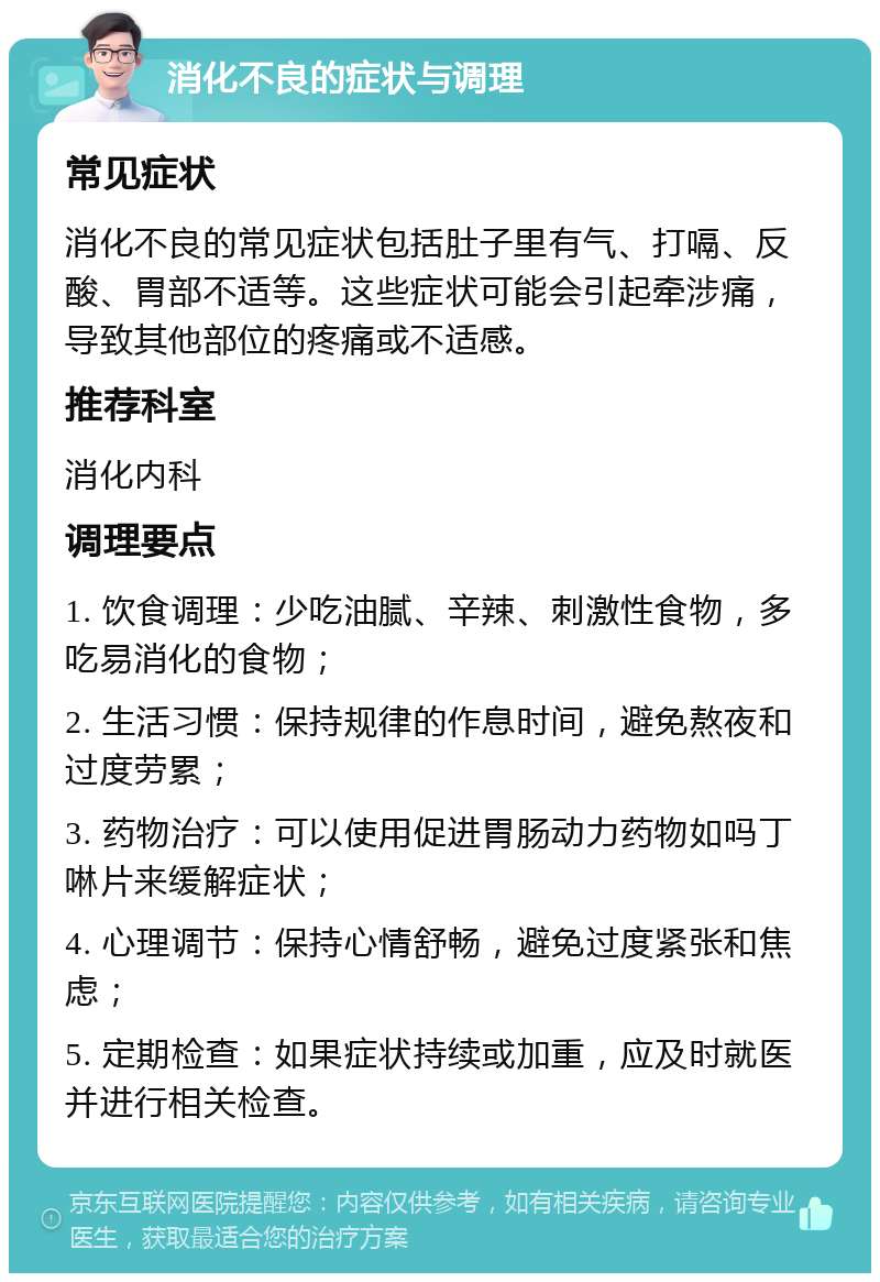 消化不良的症状与调理 常见症状 消化不良的常见症状包括肚子里有气、打嗝、反酸、胃部不适等。这些症状可能会引起牵涉痛，导致其他部位的疼痛或不适感。 推荐科室 消化内科 调理要点 1. 饮食调理：少吃油腻、辛辣、刺激性食物，多吃易消化的食物； 2. 生活习惯：保持规律的作息时间，避免熬夜和过度劳累； 3. 药物治疗：可以使用促进胃肠动力药物如吗丁啉片来缓解症状； 4. 心理调节：保持心情舒畅，避免过度紧张和焦虑； 5. 定期检查：如果症状持续或加重，应及时就医并进行相关检查。