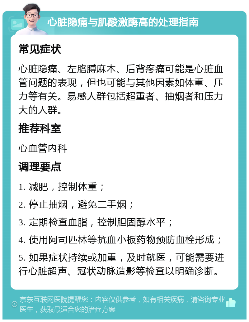 心脏隐痛与肌酸激酶高的处理指南 常见症状 心脏隐痛、左胳膊麻木、后背疼痛可能是心脏血管问题的表现，但也可能与其他因素如体重、压力等有关。易感人群包括超重者、抽烟者和压力大的人群。 推荐科室 心血管内科 调理要点 1. 减肥，控制体重； 2. 停止抽烟，避免二手烟； 3. 定期检查血脂，控制胆固醇水平； 4. 使用阿司匹林等抗血小板药物预防血栓形成； 5. 如果症状持续或加重，及时就医，可能需要进行心脏超声、冠状动脉造影等检查以明确诊断。