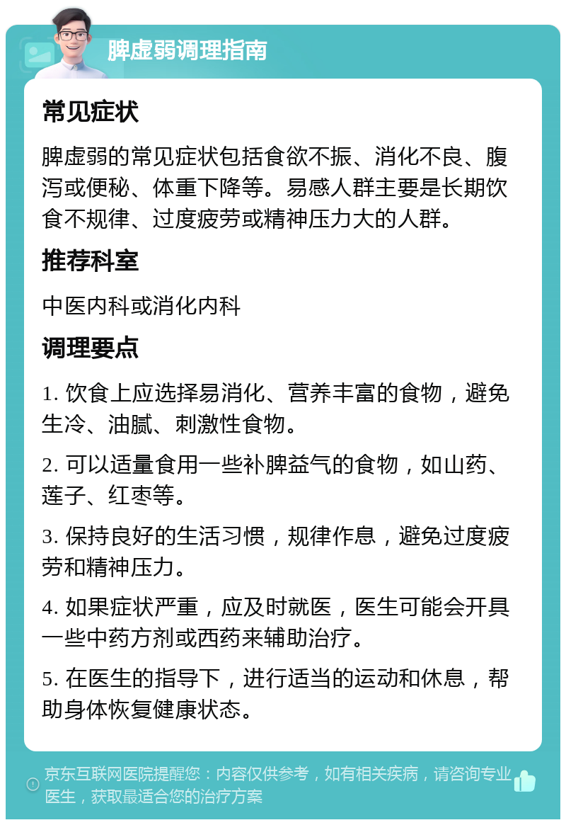 脾虚弱调理指南 常见症状 脾虚弱的常见症状包括食欲不振、消化不良、腹泻或便秘、体重下降等。易感人群主要是长期饮食不规律、过度疲劳或精神压力大的人群。 推荐科室 中医内科或消化内科 调理要点 1. 饮食上应选择易消化、营养丰富的食物，避免生冷、油腻、刺激性食物。 2. 可以适量食用一些补脾益气的食物，如山药、莲子、红枣等。 3. 保持良好的生活习惯，规律作息，避免过度疲劳和精神压力。 4. 如果症状严重，应及时就医，医生可能会开具一些中药方剂或西药来辅助治疗。 5. 在医生的指导下，进行适当的运动和休息，帮助身体恢复健康状态。