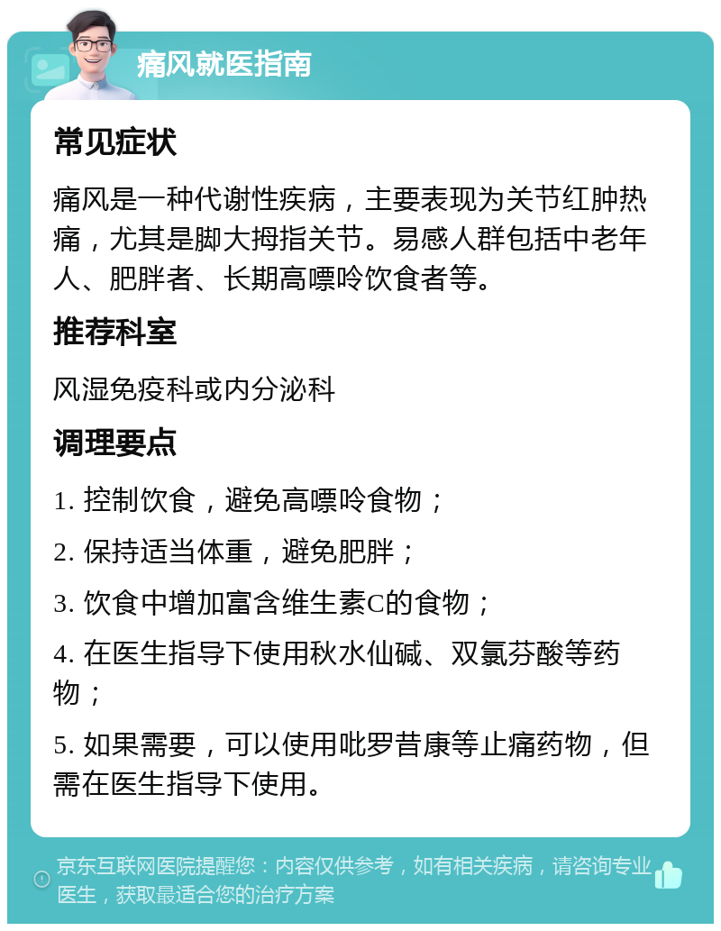 痛风就医指南 常见症状 痛风是一种代谢性疾病，主要表现为关节红肿热痛，尤其是脚大拇指关节。易感人群包括中老年人、肥胖者、长期高嘌呤饮食者等。 推荐科室 风湿免疫科或内分泌科 调理要点 1. 控制饮食，避免高嘌呤食物； 2. 保持适当体重，避免肥胖； 3. 饮食中增加富含维生素C的食物； 4. 在医生指导下使用秋水仙碱、双氯芬酸等药物； 5. 如果需要，可以使用吡罗昔康等止痛药物，但需在医生指导下使用。