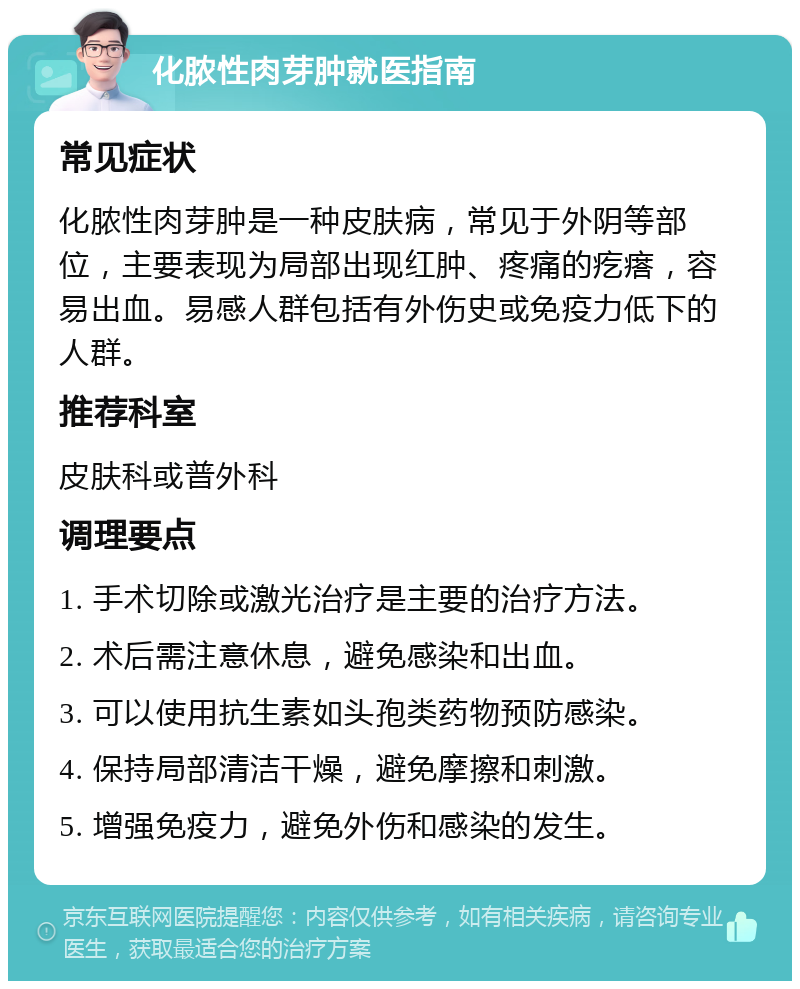 化脓性肉芽肿就医指南 常见症状 化脓性肉芽肿是一种皮肤病，常见于外阴等部位，主要表现为局部出现红肿、疼痛的疙瘩，容易出血。易感人群包括有外伤史或免疫力低下的人群。 推荐科室 皮肤科或普外科 调理要点 1. 手术切除或激光治疗是主要的治疗方法。 2. 术后需注意休息，避免感染和出血。 3. 可以使用抗生素如头孢类药物预防感染。 4. 保持局部清洁干燥，避免摩擦和刺激。 5. 增强免疫力，避免外伤和感染的发生。