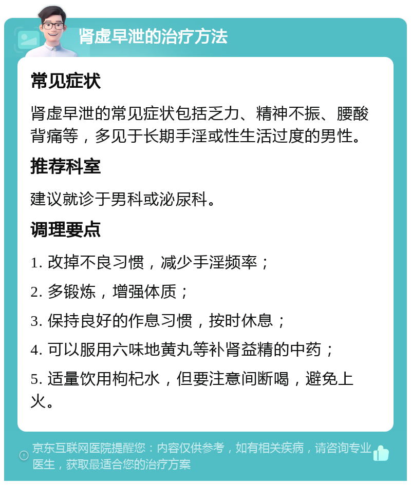 肾虚早泄的治疗方法 常见症状 肾虚早泄的常见症状包括乏力、精神不振、腰酸背痛等，多见于长期手淫或性生活过度的男性。 推荐科室 建议就诊于男科或泌尿科。 调理要点 1. 改掉不良习惯，减少手淫频率； 2. 多锻炼，增强体质； 3. 保持良好的作息习惯，按时休息； 4. 可以服用六味地黄丸等补肾益精的中药； 5. 适量饮用枸杞水，但要注意间断喝，避免上火。