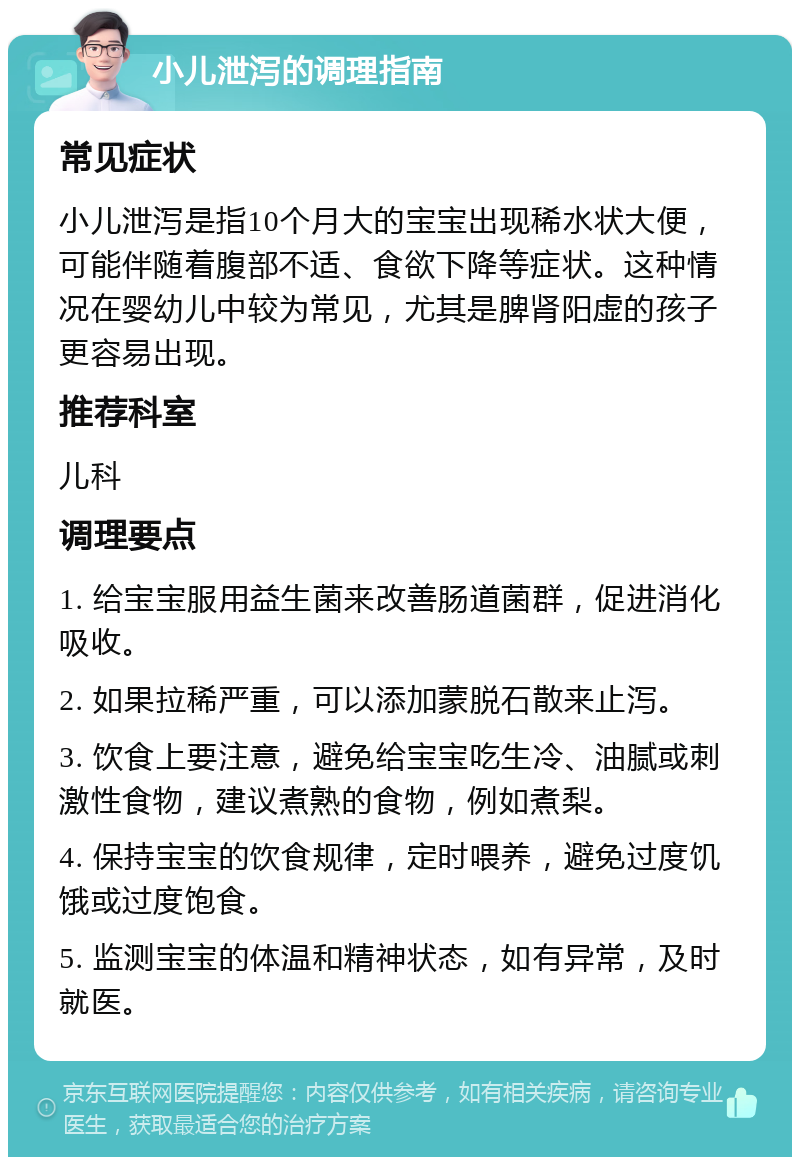 小儿泄泻的调理指南 常见症状 小儿泄泻是指10个月大的宝宝出现稀水状大便，可能伴随着腹部不适、食欲下降等症状。这种情况在婴幼儿中较为常见，尤其是脾肾阳虚的孩子更容易出现。 推荐科室 儿科 调理要点 1. 给宝宝服用益生菌来改善肠道菌群，促进消化吸收。 2. 如果拉稀严重，可以添加蒙脱石散来止泻。 3. 饮食上要注意，避免给宝宝吃生冷、油腻或刺激性食物，建议煮熟的食物，例如煮梨。 4. 保持宝宝的饮食规律，定时喂养，避免过度饥饿或过度饱食。 5. 监测宝宝的体温和精神状态，如有异常，及时就医。