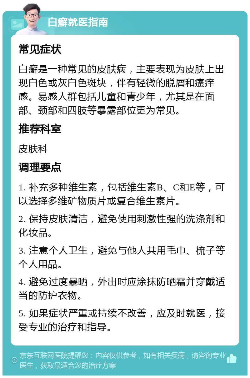 白癣就医指南 常见症状 白癣是一种常见的皮肤病，主要表现为皮肤上出现白色或灰白色斑块，伴有轻微的脱屑和瘙痒感。易感人群包括儿童和青少年，尤其是在面部、颈部和四肢等暴露部位更为常见。 推荐科室 皮肤科 调理要点 1. 补充多种维生素，包括维生素B、C和E等，可以选择多维矿物质片或复合维生素片。 2. 保持皮肤清洁，避免使用刺激性强的洗涤剂和化妆品。 3. 注意个人卫生，避免与他人共用毛巾、梳子等个人用品。 4. 避免过度暴晒，外出时应涂抹防晒霜并穿戴适当的防护衣物。 5. 如果症状严重或持续不改善，应及时就医，接受专业的治疗和指导。