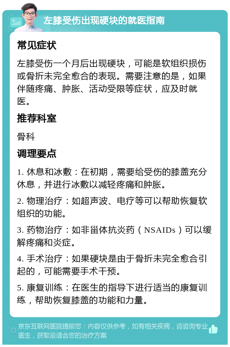 左膝受伤出现硬块的就医指南 常见症状 左膝受伤一个月后出现硬块，可能是软组织损伤或骨折未完全愈合的表现。需要注意的是，如果伴随疼痛、肿胀、活动受限等症状，应及时就医。 推荐科室 骨科 调理要点 1. 休息和冰敷：在初期，需要给受伤的膝盖充分休息，并进行冰敷以减轻疼痛和肿胀。 2. 物理治疗：如超声波、电疗等可以帮助恢复软组织的功能。 3. 药物治疗：如非甾体抗炎药（NSAIDs）可以缓解疼痛和炎症。 4. 手术治疗：如果硬块是由于骨折未完全愈合引起的，可能需要手术干预。 5. 康复训练：在医生的指导下进行适当的康复训练，帮助恢复膝盖的功能和力量。