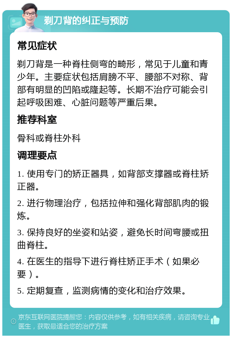 剃刀背的纠正与预防 常见症状 剃刀背是一种脊柱侧弯的畸形，常见于儿童和青少年。主要症状包括肩膀不平、腰部不对称、背部有明显的凹陷或隆起等。长期不治疗可能会引起呼吸困难、心脏问题等严重后果。 推荐科室 骨科或脊柱外科 调理要点 1. 使用专门的矫正器具，如背部支撑器或脊柱矫正器。 2. 进行物理治疗，包括拉伸和强化背部肌肉的锻炼。 3. 保持良好的坐姿和站姿，避免长时间弯腰或扭曲脊柱。 4. 在医生的指导下进行脊柱矫正手术（如果必要）。 5. 定期复查，监测病情的变化和治疗效果。